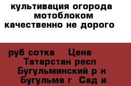 культивация огорода  мотоблоком качественно не дорого 350 руб сотка  › Цена ­ 350 - Татарстан респ., Бугульминский р-н, Бугульма г. Сад и огород » Услуги   . Татарстан респ.
